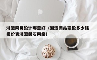安阳湘潭网页设计哪里好（湘潭网站建设多少钱 报价表湘潭磐石网络）