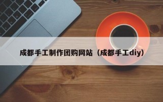 安阳成都手工制作团购网站（成都手工diy）
